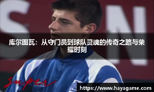 三亿体育库尔图瓦：从守门员到球队灵魂的传奇之路与荣耀时刻